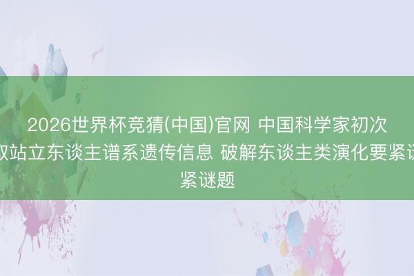 2026世界杯竞猜(中国)官网 中国科学家初次获取站立东谈主谱系遗传信息 破解东谈主类演化要紧谜题