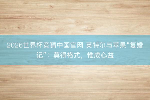2026世界杯竞猜中国官网 英特尔与苹果“复婚记”：莫得格式，惟成心益