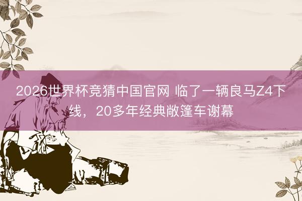 2026世界杯竞猜中国官网 临了一辆良马Z4下线，20多年经典敞篷车谢幕