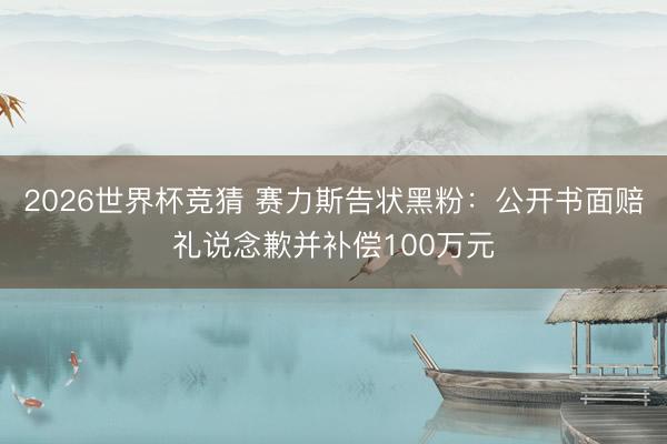 2026世界杯竞猜 赛力斯告状黑粉：公开书面赔礼说念歉并补偿100万元