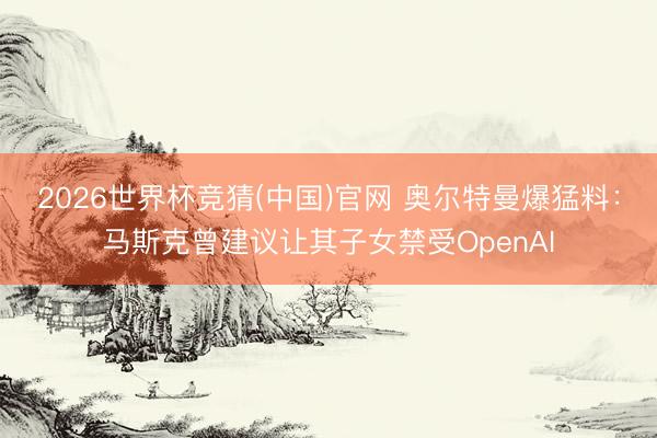 2026世界杯竞猜(中国)官网 奥尔特曼爆猛料：马斯克曾建议让其子女禁受OpenAI