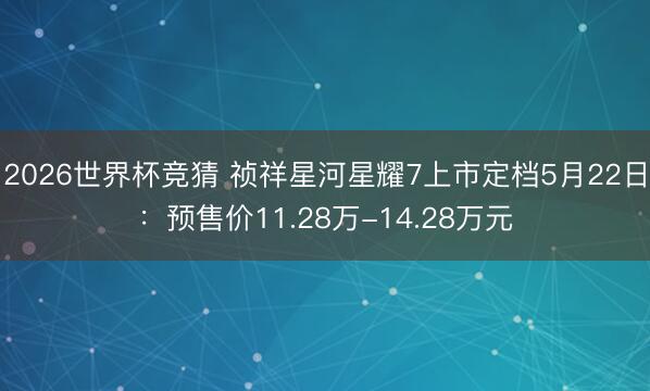 2026世界杯竞猜 祯祥星河星耀7上市定档5月22日：预售价11.28万-14.28万元