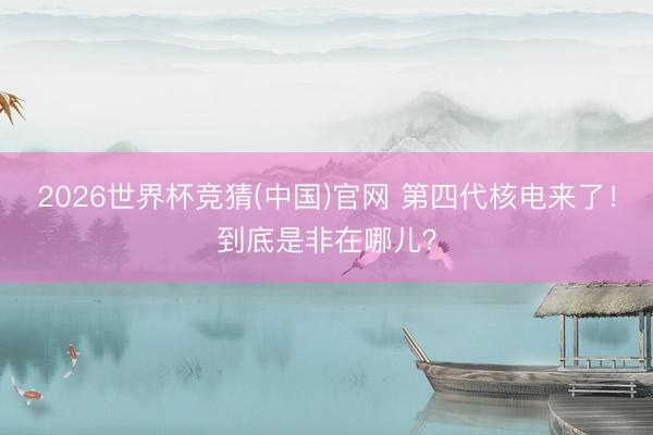 2026世界杯竞猜(中国)官网 第四代核电来了！到底是非在哪儿？