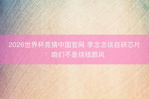 2026世界杯竞猜中国官网 李念念谈自研芯片：咱们不是烧钱跟风