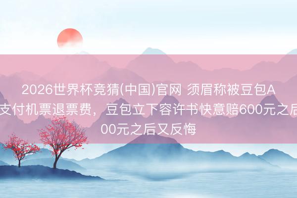 2026世界杯竞猜(中国)官网 须眉称被豆包APP误导支付机票退票费，豆包立下容许书快意赔600元之后又反悔