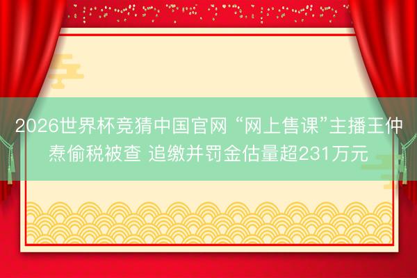 2026世界杯竞猜中国官网 “网上售课”主播王仲焘偷税被查 追缴并罚金估量超231万元
