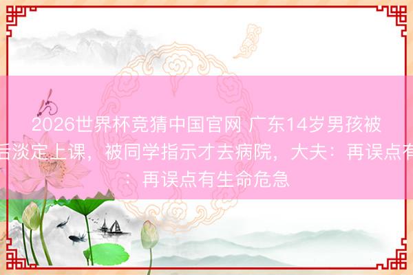 2026世界杯竞猜中国官网 广东14岁男孩被剧毒蛇咬后淡定上课，被同学指示才去病院，大夫：再误点有生命危急