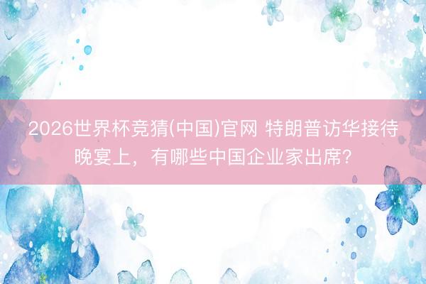 2026世界杯竞猜(中国)官网 特朗普访华接待晚宴上，有哪些中国企业家出席？