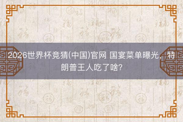 2026世界杯竞猜(中国)官网 国宴菜单曝光，特朗普王人吃了啥？