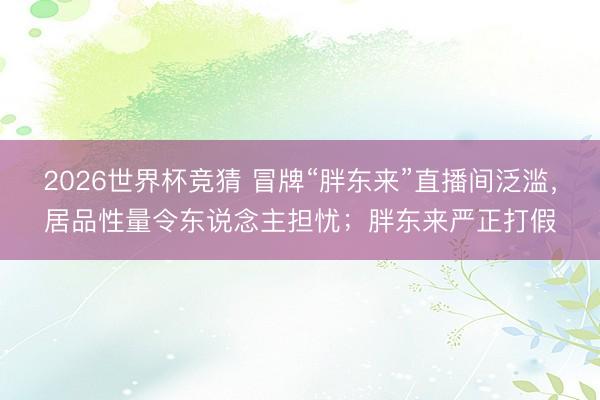 2026世界杯竞猜 冒牌“胖东来”直播间泛滥，居品性量令东说念主担忧；胖东来严正打假
