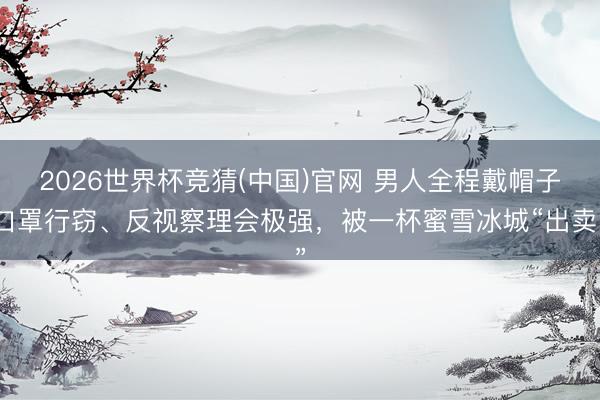2026世界杯竞猜(中国)官网 男人全程戴帽子口罩行窃、反视察理会极强，被一杯蜜雪冰城“出卖”