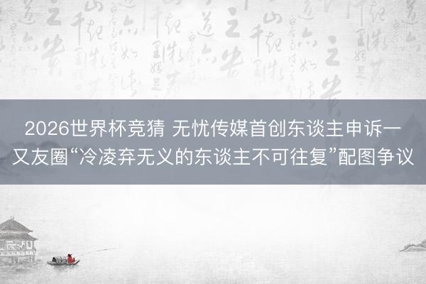 2026世界杯竞猜 无忧传媒首创东谈主申诉一又友圈“冷凌弃无义的东谈主不可往复”配图争议