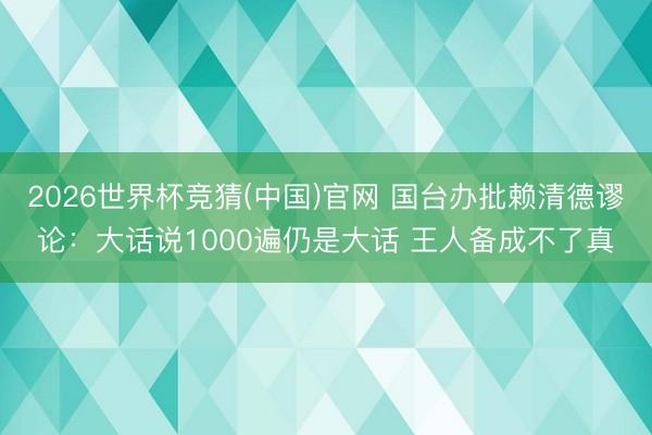 2026世界杯竞猜(中国)官网 国台办批赖清德谬论:大话说1000遍仍是大话 王人备成不了真