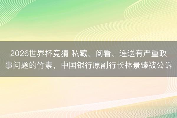 2026世界杯竞猜 私藏、阅看、递送有严重政事问题的竹素，中国银行原副行长林景臻被公诉
