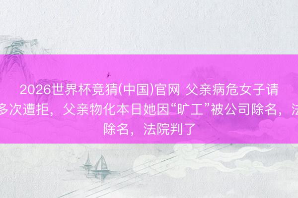 2026世界杯竞猜(中国)官网 父亲病危女子请假陪护多次遭拒，父亲物化本日她因“旷工”被公司除名，法院判了