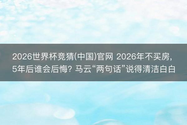 2026世界杯竞猜(中国)官网 2026年不买房， 5年后谁会后悔? 马云“两句话”说得清洁白白