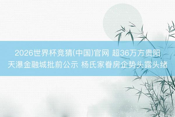 2026世界杯竞猜(中国)官网 超36万方贵阳天瀑金融城批前公示 杨氏家眷房企势头露头绪