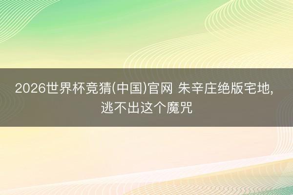 2026世界杯竞猜(中国)官网 朱辛庄绝版宅地, 逃不出这个魔咒