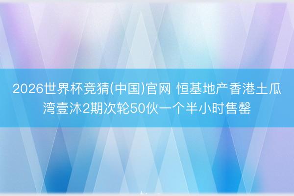 2026世界杯竞猜(中国)官网 恒基地产香港土瓜湾壹沐2期次轮50伙一个半小时售罄