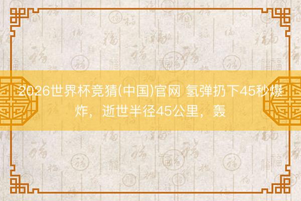 2026世界杯竞猜(中国)官网 氢弹扔下45秒爆炸，逝世半径45公里，轰