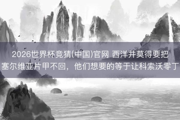 2026世界杯竞猜(中国)官网 西洋并莫得要把塞尔维亚片甲不回，他们想要的等于让科索沃零丁