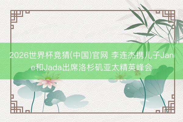 2026世界杯竞猜(中国)官网 李连杰携儿子Jane和Jada出席洛杉矶亚太精英峰会