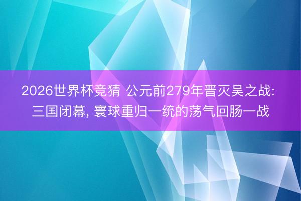 2026世界杯竞猜 公元前279年晋灭吴之战: 三国闭幕， 寰球重归一统的荡气回肠一战