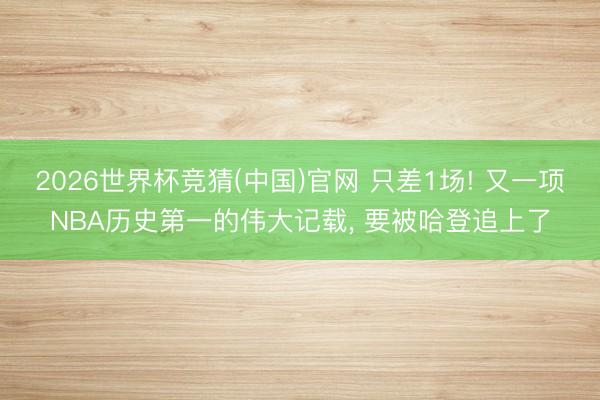 2026世界杯竞猜(中国)官网 只差1场! 又一项NBA历史第一的伟大记载， 要被哈登追上了