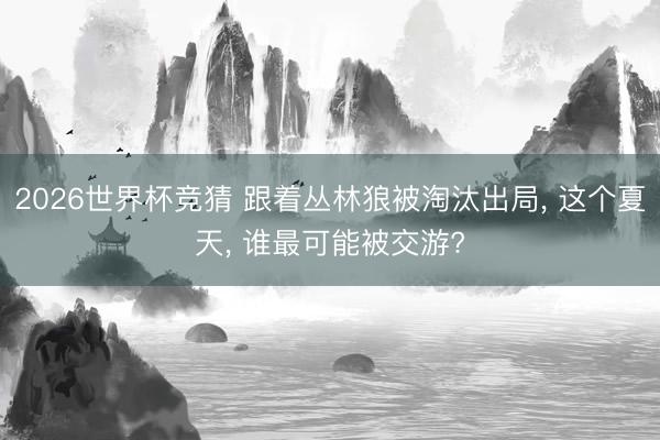 2026世界杯竞猜 跟着丛林狼被淘汰出局， 这个夏天， 谁最可能被交游?