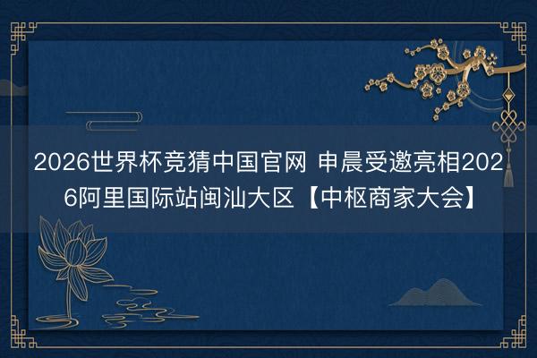 2026世界杯竞猜中国官网 申晨受邀亮相2026阿里国际站闽汕大区【中枢商家大会】