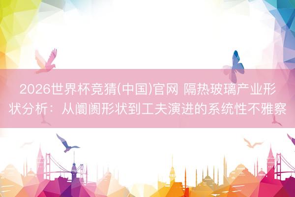 2026世界杯竞猜(中国)官网 隔热玻璃产业形状分析：从阛阓形状到工夫演进的系统性不雅察