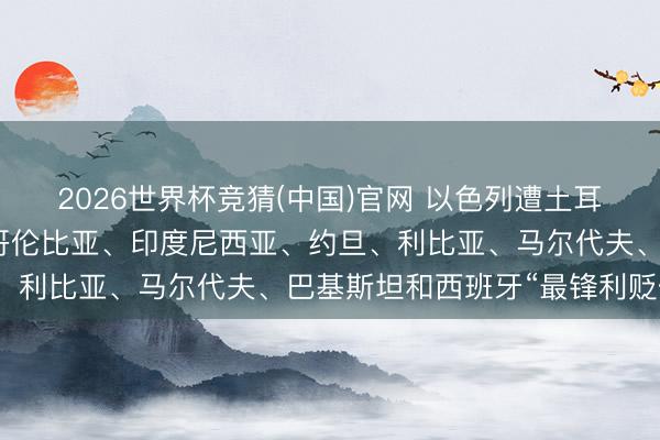 2026世界杯竞猜(中国)官网 以色列遭土耳其、孟加拉国、巴西、哥伦比亚、印度尼西亚、约旦、利比亚、马尔代夫、巴基斯坦和西班牙“最锋利贬低”