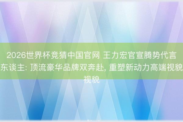 2026世界杯竞猜中国官网 王力宏官宣腾势代言东谈主: 顶流豪华品牌双奔赴， 重塑新动力高端视貌