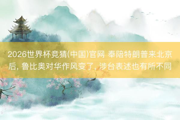 2026世界杯竞猜(中国)官网 奉陪特朗普来北京后， 鲁比奥对华作风变了， 涉台表述也有所不同