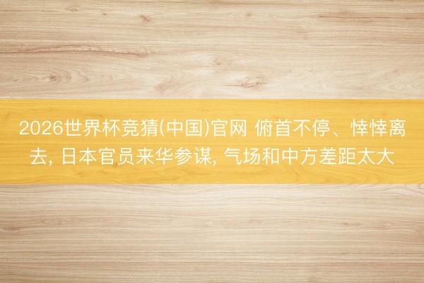 2026世界杯竞猜(中国)官网 俯首不停、悻悻离去， 日本官员来华参谋， 气场和中方差距太大