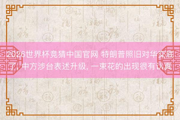 2026世界杯竞猜中国官网 特朗普照旧对华交底了， 中方涉台表述升级， 一束花的出现很有认真