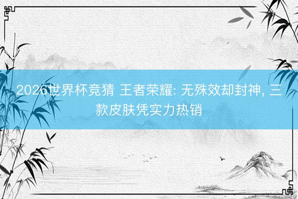 2026世界杯竞猜 王者荣耀: 无殊效却封神， 三款皮肤凭实力热销
