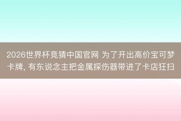 2026世界杯竞猜中国官网 为了开出高价宝可梦卡牌， 有东说念主把金属探伤器带进了卡店狂扫
