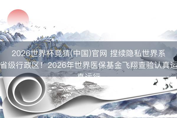 2026世界杯竞猜(中国)官网 捏续隐私世界系数省级行政区！2026年世界医保基金飞翔查验认真运行