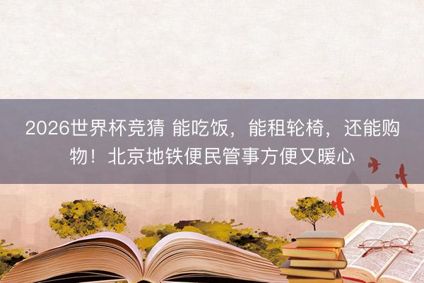2026世界杯竞猜 能吃饭，能租轮椅，还能购物！北京地铁便民管事方便又暖心