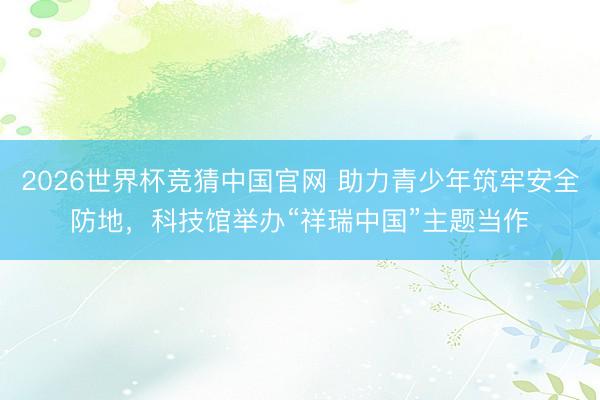 2026世界杯竞猜中国官网 助力青少年筑牢安全防地，科技馆举办“祥瑞中国”主题当作