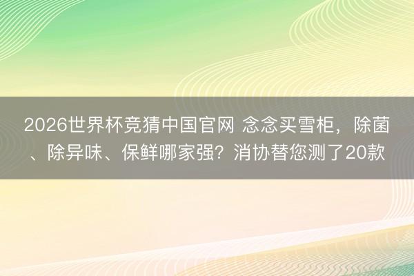 2026世界杯竞猜中国官网 念念买雪柜，除菌、除异味、保鲜哪家强？消协替您测了20款