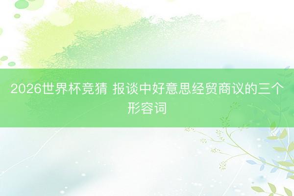 2026世界杯竞猜 报谈中好意思经贸商议的三个形容词