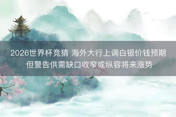 2026世界杯竞猜 海外大行上调白银价钱预期 但警告供需缺口收窄或纵容将来涨势