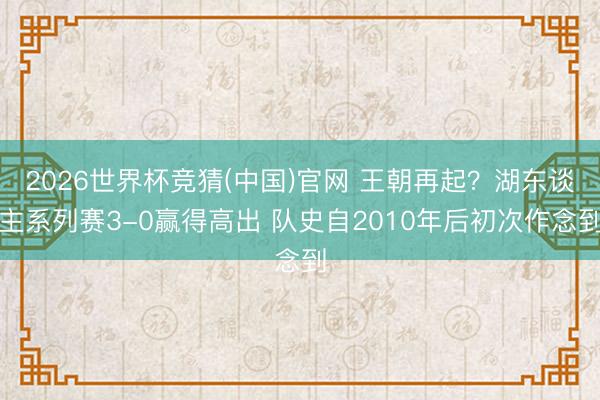 2026世界杯竞猜(中国)官网 王朝再起？湖东谈主系列赛3-0赢得高出 队史自2010年后初次作念到