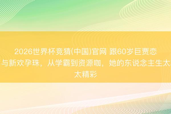 2026世界杯竞猜(中国)官网 跟60岁巨贾恋爱，与新欢孕珠，从学霸到资源咖，她的东说念主生太精彩