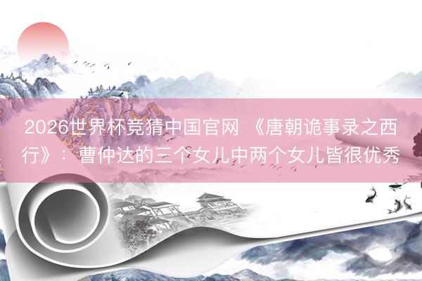 2026世界杯竞猜中国官网 《唐朝诡事录之西行》：曹仲达的三个女儿中两个女儿皆很优秀