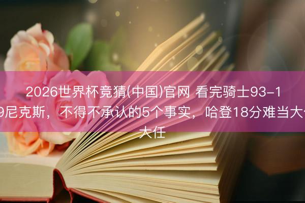 2026世界杯竞猜(中国)官网 看完骑士93-109尼克斯，不得不承认的5个事实，哈登18分难当大任