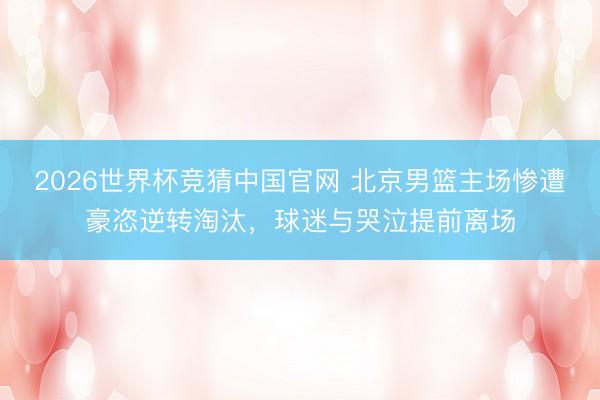 2026世界杯竞猜中国官网 北京男篮主场惨遭豪恣逆转淘汰，球迷与哭泣提前离场