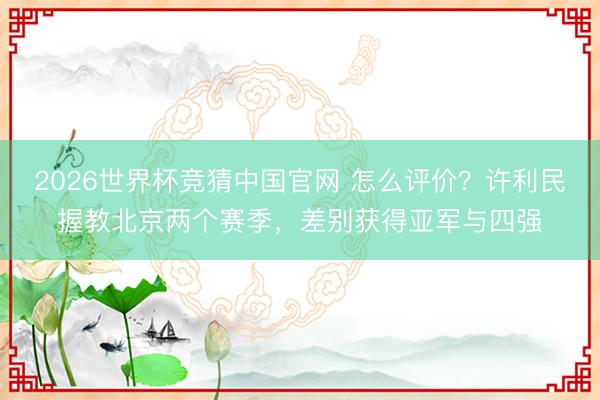 2026世界杯竞猜中国官网 怎么评价？许利民握教北京两个赛季，差别获得亚军与四强